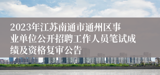 2023年江苏南通市通州区事业单位公开招聘工作人员笔试成绩及资格复审公告