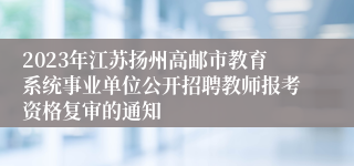 2023年江苏扬州高邮市教育系统事业单位公开招聘教师报考资格复审的通知