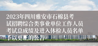 2023年四川雅安市石棉县考试招聘综合类事业单位工作人员考试总成绩及进入体检人员名单予以更正的公告