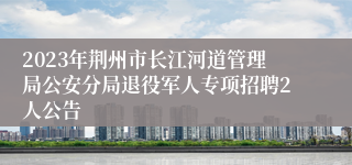 2023年荆州市长江河道管理局公安分局退役军人专项招聘2人公告
