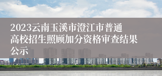 2023云南玉溪市澄江市普通高校招生照顾加分资格审查结果公示