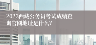 2023西藏公务员考试成绩查询官网地址是什么？