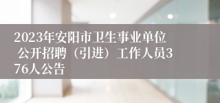 2023年安阳市卫生事业单位 公开招聘（引进）工作人员376人公告