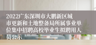 2022广东深圳市大鹏新区城市更新和土地整备局所属事业单位集中招聘高校毕业生拟聘用人员公示