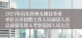2023年山东滨州无棣县事业单位公开招聘工作人员面试人员总成绩及进入考察范围人员公告