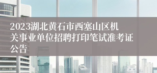 2023湖北黄石市西塞山区机关事业单位招聘打印笔试准考证公告