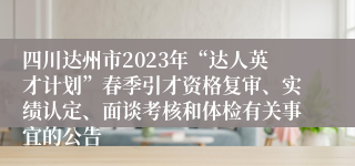 四川达州市2023年“达人英才计划”春季引才资格复审、实绩认定、面谈考核和体检有关事宜的公告