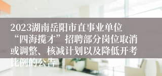 2023湖南岳阳市直事业单位“四海揽才”招聘部分岗位取消或调整、核减计划以及降低开考比例的公告
