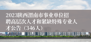 2023陕西渭南市事业单位招聘高层次人才和紧缺特殊专业人才公告（346人）