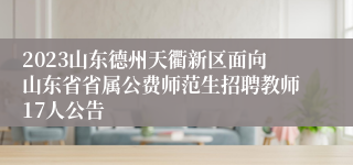 2023山东德州天衢新区面向山东省省属公费师范生招聘教师17人公告