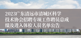2023广东清远市清城区科学技术协会招聘专项工作聘员总成绩及进入体检人员名单公告