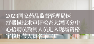 2023国家药品监督管理局医疗器械技术审评检查大湾区分中心招聘员额制人员进入现场资格审核环节人员名单（广
