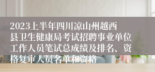 2023上半年四川凉山州越西县卫生健康局考试招聘事业单位工作人员笔试总成绩及排名、资格复审人员名单和资格