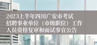 2023上半年四川广安市考试招聘事业单位（市级职位）工作人员资格复审和面试事宜公告
