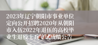 2023年辽宁朝阳市事业单位定向公开招聘2020年从朝阳市入伍2022年退伍的高校毕业生退役士兵笔试成绩公告