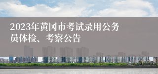 2023年黄冈市考试录用公务员体检、考察公告