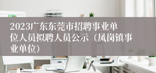 2023广东东莞市招聘事业单位人员拟聘人员公示（凤岗镇事业单位）