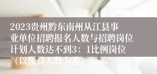 2023贵州黔东南州从江县事业单位招聘报名人数与招聘岗位计划人数达不到3：1比例岗位（以缴费人数为准）公示