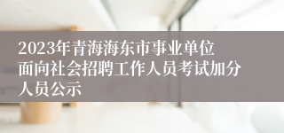 2023年青海海东市事业单位面向社会招聘工作人员考试加分人员公示