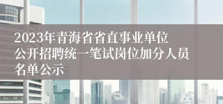 2023年青海省省直事业单位公开招聘统一笔试岗位加分人员名单公示