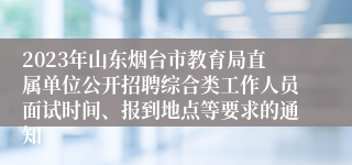 2023年山东烟台市教育局直属单位公开招聘综合类工作人员面试时间、报到地点等要求的通知