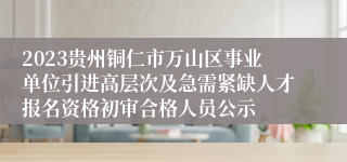 2023贵州铜仁市万山区事业单位引进高层次及急需紧缺人才报名资格初审合格人员公示