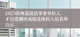 2023贵州荔波县事业单位人才引进测评成绩及体检人员名单公示