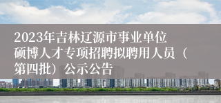 2023年吉林辽源市事业单位硕博人才专项招聘拟聘用人员（第四批）公示公告
