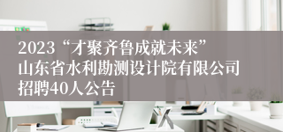 2023“才聚齐鲁成就未来”山东省水利勘测设计院有限公司招聘40人公告