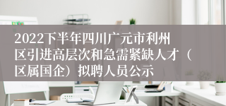 2022下半年四川广元市利州区引进高层次和急需紧缺人才（区属国企）拟聘人员公示