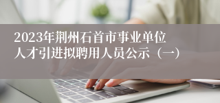 2023年荆州石首市事业单位人才引进拟聘用人员公示（一）