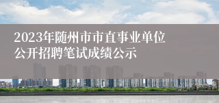 2023年随州市市直事业单位公开招聘笔试成绩公示