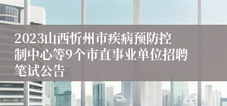2023山西忻州市疾病预防控制中心等9个市直事业单位招聘笔试公告