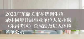 2023广东韶关市在选调生招录中同步开展事业单位人员招聘（乐昌考区）总成绩及进入体检名单公示