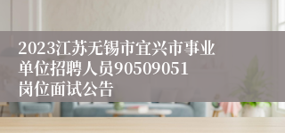 2023江苏无锡市宜兴市事业单位招聘人员90509051岗位面试公告