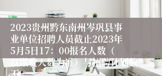 2023贵州黔东南州岑巩县事业单位招聘人员截止2023年5月5日17：00报名人数（以缴费人数为准）与招聘计划数不