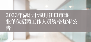 2023年湖北十堰丹江口市事业单位招聘工作人员资格复审公告