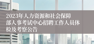 2023年人力资源和社会保障部人事考试中心招聘工作人员体检及考察公告