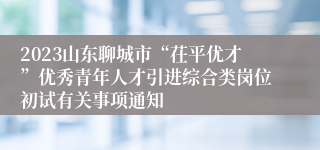 2023山东聊城市“茌平优才”优秀青年人才引进综合类岗位初试有关事项通知