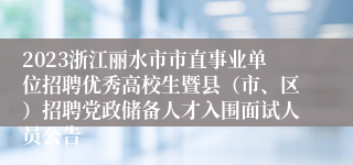 2023浙江丽水市市直事业单位招聘优秀高校生暨县（市、区）招聘党政储备人才入围面试人员公告