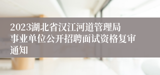 2023湖北省汉江河道管理局事业单位公开招聘面试资格复审通知
