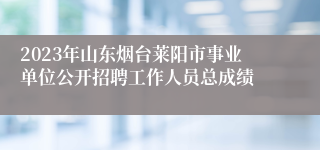 2023年山东烟台莱阳市事业单位公开招聘工作人员总成绩 