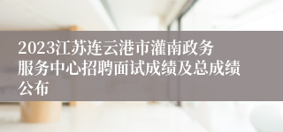 2023江苏连云港市灌南政务服务中心招聘面试成绩及总成绩公布