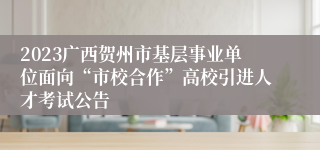 2023广西贺州市基层事业单位面向“市校合作”高校引进人才考试公告