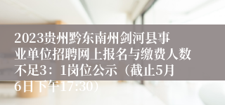 2023贵州黔东南州剑河县事业单位招聘网上报名与缴费人数不足3：1岗位公示（截止5月6日下午17:30）