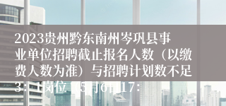 2023贵州黔东南州岑巩县事业单位招聘截止报名人数（以缴费人数为准）与招聘计划数不足3：1岗位（5月6日17：
