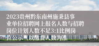 2023贵州黔东南州施秉县事业单位招聘网上报名人数与招聘岗位计划人数不足3:1比例岗位公示（以缴费人数为准