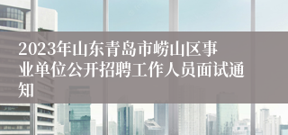 2023年山东青岛市崂山区事业单位公开招聘工作人员面试通知