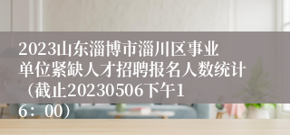 2023山东淄博市淄川区事业单位紧缺人才招聘报名人数统计（截止20230506下午16：00）