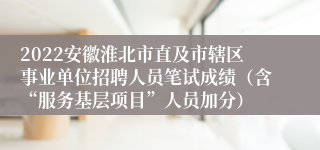 2022安徽淮北市直及市辖区事业单位招聘人员笔试成绩（含“服务基层项目”人员加分）